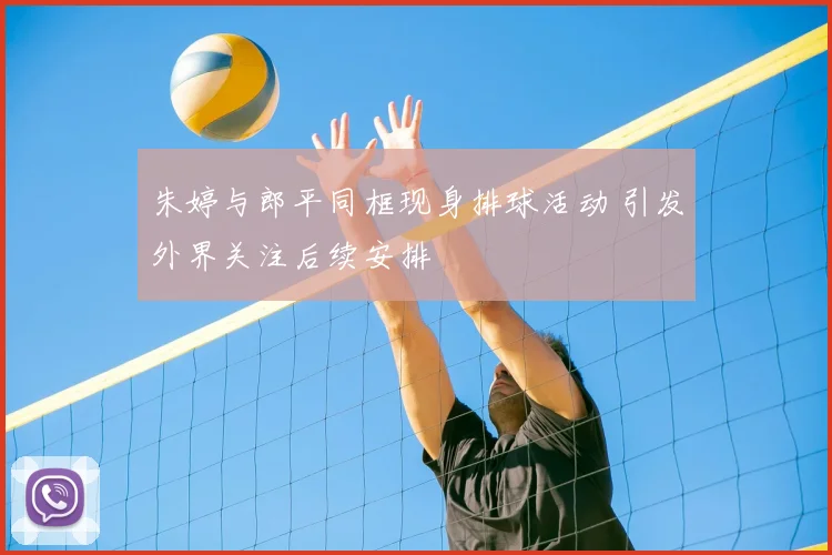 朱婷与郎平同框现身排球活动 引发外界关注后续安排