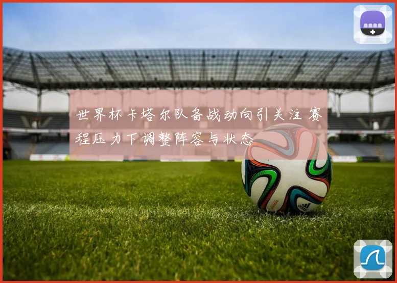世界杯卡塔尔队备战动向引关注 赛程压力下调整阵容与状态