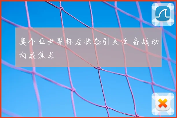 奥乔亚世界杯后状态引关注 备战动向成焦点