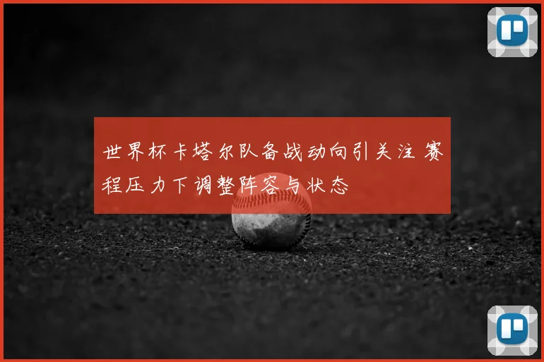 世界杯卡塔尔队备战动向引关注 赛程压力下调整阵容与状态