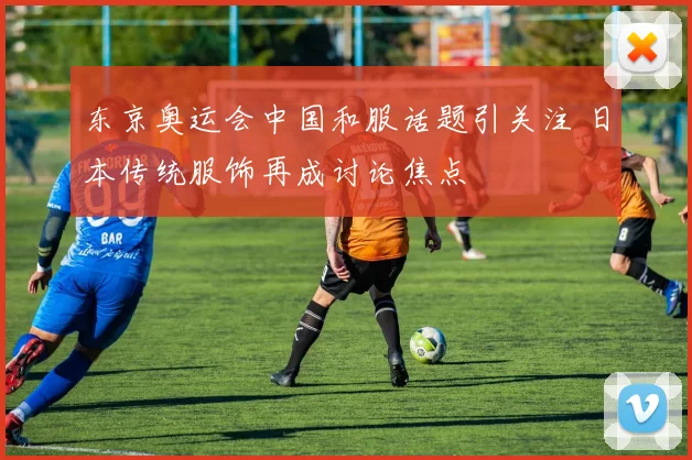 东京奥运会中国和服话题引关注 日本传统服饰再成讨论焦点