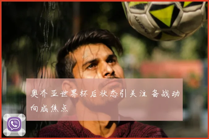 奥乔亚世界杯后状态引关注 备战动向成焦点