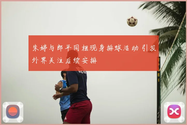 朱婷与郎平同框现身排球活动 引发外界关注后续安排