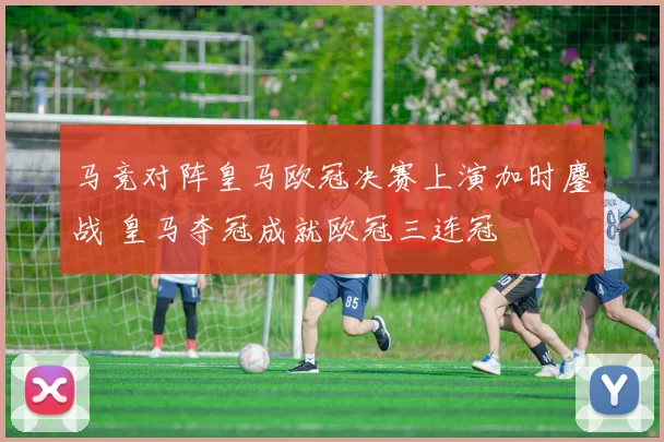 马竞对阵皇马欧冠决赛上演加时鏖战 皇马夺冠成就欧冠三连冠